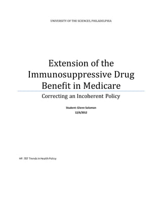 UNIVERSITY OF THE SCIENCES, PHILADELPHIA 
Extension of the 
Immunosuppressive Drug 
Benefit in Medicare 
Correcting an Incoherent Policy 
Student: Glenn Solomon 
12/6/2012 
HP: 707 Trends In Health Policy 
 