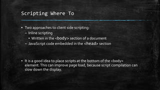 Scripting Where To
▪ Two approaches to client side scripting:
– Inline scripting
▪ Written in the <body> section of a document
– JavaScript code embedded in the <head> section
▪ It is a good idea to place scripts at the bottom of the <body>
element.This can improve page load, because script compilation can
slow down the display.
 