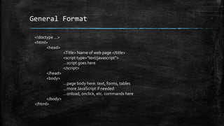 General Format
<!doctype ...>
<html>
<head>
<Title> Name of web page </title>
<script type="text/javascript">
...script goes here
</script>
</head>
<body>
...page body here: text, forms, tables
...more JavaScript if needed
...onload, onclick, etc. commands here
</body>
</html>
 