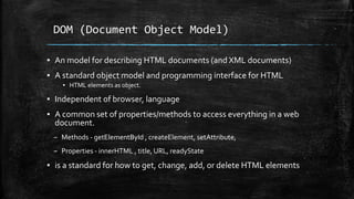 DOM (Document Object Model)
▪ An model for describing HTML documents (and XML documents)
▪ A standard object model and programming interface for HTML
▪ HTML elements as object.
▪ Independent of browser, language
▪ A common set of properties/methods to access everything in a web
document.
– Methods - getElementById , createElement, setAttribute,
– Properties - innerHTML , title, URL, readyState
▪ is a standard for how to get, change, add, or delete HTML elements
 