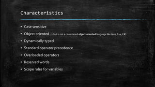 Characteristics
▪ Case sensitive
▪ Object oriented – (but is not a class-based object-oriented language like Java, C++, C#)
▪ Dynamically typed
▪ Standard operator precedence
▪ Overloaded operators
▪ Reserved words
▪ Scope rules for variables
 
