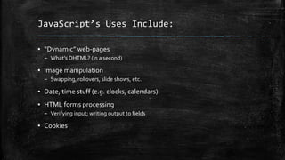 JavaScript’s Uses Include:
▪ “Dynamic” web-pages
– What’s DHTML? (in a second)
▪ Image manipulation
– Swapping, rollovers, slide shows, etc.
▪ Date, time stuff (e.g. clocks, calendars)
▪ HTML forms processing
– Verifying input; writing output to fields
▪ Cookies
 