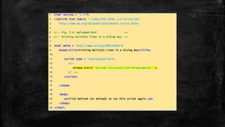 1 <?xml version = "1.0"?>
2 <!DOCTYPE html PUBLIC "-//W3C//DTD XHTML 1.0 Strict//EN"
3 "http://www.w3.org/TR/xhtml1/DTD/xhtml1-strict.dtd">
4
5 <!-- Fig. 7.4: welcome4.html -->
6 <!-- Printing multiple lines in a dialog box -->
7
8 <html xmlns = "http://www.w3.org/1999/xhtml">
9 <head><title>Printing Multiple Lines in a Dialog Box</title>
10
11 <script type = "text/javascript">
12 <!--
13 window.alert( "Welcome tonJavaScriptnProgramming!" );
14 // -->
15 </script>
16
17 </head>
18
19 <body>
20 <p>Click Refresh (or Reload) to run this script again.</p>
21 </body>
22 </html>
 