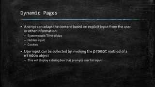 Dynamic Pages
▪ A script can adapt the content based on explicit input from the user
or other information
– System clock:Time of day
– Hidden input
– Cookies
▪ User input can be collected by invoking the prompt method of a
window object
– This will display a dialog box that prompts user for input
 