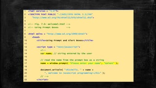 1 <?xml version = "1.0"?>
2 <!DOCTYPE html PUBLIC "-//W3C//DTD XHTML 1.1//EN"
3 "http://www.w3.org/TR/xhtml11/DTD/xhtml11.dtd">
4
5 <!-- Fig. 7.6: welcome5.html -->
6 <!-- Using Prompt Boxes -->
7
8 <html xmlns = "http://www.w3.org/1999/xhtml">
9 <head>
10 <title>Using Prompt and Alert Boxes</title>
11
12 <script type = "text/javascript">
13 <!--
14 var name; // string entered by the user
15
16 // read the name from the prompt box as a string
17 name = window.prompt( "Please enter your name", "GalAnt" );
18
19 document.writeln( "<h1>Hello, " + name +
20 ", welcome to JavaScript programming!</h1>" );
21 // -->
22 </script>
 