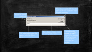 This is the prompt
to the user.
This is the default value that
appears when the dialog
opens.
This is the text field in which
the user types the value.
When the user clicks OK, the value
typed by the user is returned to the
program as a string.
If the user clicks
Cancel, the null
value will be returned
to the program and
no value will be
assigned to the
variable.
 