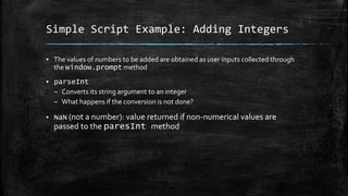 Simple Script Example: Adding Integers
▪ The values of numbers to be added are obtained as user inputs collected through
the window.prompt method
▪ parseInt
– Converts its string argument to an integer
– What happens if the conversion is not done?
▪ NaN (not a number): value returned if non-numerical values are
passed to the paresInt method
 