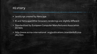 History
▪ JavaScript created by Netscape
▪ IE and Netscape/Other browsers renderings are slightly different
▪ Standardized by EuropeanComputer ManufacturersAssociation
(ECMA)
▪ http://www.ecma-international. org/publications /standards/Ecma-
262.htm
 