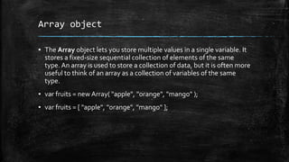 Array object
▪ The Array object lets you store multiple values in a single variable. It
stores a fixed-size sequential collection of elements of the same
type. An array is used to store a collection of data, but it is often more
useful to think of an array as a collection of variables of the same
type.
▪ var fruits = new Array( "apple", "orange", "mango" );
▪ var fruits = [ "apple", "orange", "mango" ];
 