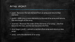 Array object
▪ pop() : Removes the last element from an array and returns that
element.
▪ push() : Adds one or more elements to the end of an array and returns
the new length of the array.
▪ reverse() : Reverses the order of the elements of an array -- the first
becomes the last, and the last becomes the first.
▪ slice( begin [,end] ) : extracts a section of an array and returns a new
array.
▪ sort() : sorts the elements of an array.
 