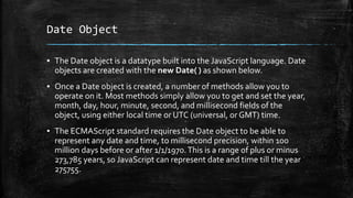 Date Object
▪ The Date object is a datatype built into the JavaScript language. Date
objects are created with the new Date( ) as shown below.
▪ Once a Date object is created, a number of methods allow you to
operate on it. Most methods simply allow you to get and set the year,
month, day, hour, minute, second, and millisecond fields of the
object, using either local time or UTC (universal, or GMT) time.
▪ The ECMAScript standard requires the Date object to be able to
represent any date and time, to millisecond precision, within 100
million days before or after 1/1/1970.This is a range of plus or minus
273,785 years, so JavaScript can represent date and time till the year
275755.
 