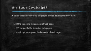 Why Study JavaScript?
▪ JavaScript is one of the 3 languages all web developers must learn:
1. HTML to define the content of web pages
2. CSS to specify the layout of web pages
3. JavaScript to program the behavior of web pages
 