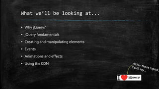 What we’ll be looking at...
▪ Why jQuery?
▪ jQuery fundamentals
▪ Creating and manipulating elements
▪ Events
▪ Animations and effects
▪ Using the CDN
 