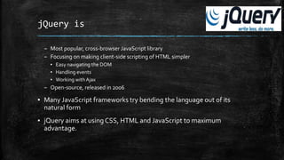 jQuery is
– Most popular, cross-browser JavaScript library
– Focusing on making client-side scripting of HTML simpler
▪ Easy navigating the DOM
▪ Handling events
▪ Working with Ajax
– Open-source, released in 2006
▪ Many JavaScript frameworks try bending the language out of its
natural form
▪ jQuery aims at using CSS, HTML and JavaScript to maximum
advantage.
 