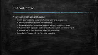 Introduction
▪ JavaScript scripting language
– Client-side scripting enhances functionality and appearance
▪ Makes pages more dynamic and interactive
▪ Pages can produce immediate response without contacting a server
▪ Customization is possible on the basis of users’ explicit and implicit input
▪ Browser has to have a built-in (JavaScript) interpreter
– Foundation for complex server-side scripting
 