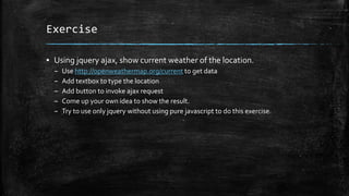 Exercise
▪ Using jquery ajax, show current weather of the location.
– Use http://openweathermap.org/current to get data
– Add textbox to type the location
– Add button to invoke ajax request
– Come up your own idea to show the result.
– Try to use only jquery without using pure javascript to do this exercise.
 