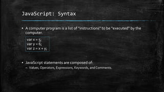 JavaScript: Syntax
▪ A computer program is a list of "instructions" to be "executed" by the
computer.
▪ JavaScript statements are composed of:
– Values, Operators, Expressions, Keywords, and Comments.
var x = 5;
var y = 6;
var z = x + y;
 