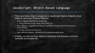 JavaScript: Object-Based Language
▪ There are three object categories in JavaScript: Native Objects, Host
Objects, and User-Defined Objects.
– Native objects: defined by JavaScript.
▪ String, Number, Array, Image, Date, Math, etc.
– Host objects : supplied and always available to JavaScript by the browser
environment.
▪ window, document, forms, etc.
– User-defined objects : defined by the author/programmer
▪ Initially, we will use host objects created by the browser and their
methods and properties
 