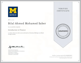 MAY 25, 2015
Bilal Ahmed Mohamed Saber
Introduction to Finance
a 15 week online non-credit course authorized by University of Michigan and offered
through Coursera
has successfully completed
PROFESSOR GAUTAM KAUL
FRED M. TAYLOR PROFESSOR OF BUSINESS &
PROFESSOR OF FINANCE
ROSS SCHOOL OF BUSINESS
UNIVERSITY OF MICHIGAN
Verify at coursera.org/verify/UZQKWYQG7V
Coursera has confirmed the identity of this individual and
their participation in the course.
 