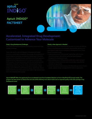 Aptuit INDiGO®
FACTSHEET
Accelerated, Integrated Drug Development:
Customized to Advance Your Molecule
®
APT/FACT/INDiGO/01/13/V003
Today’s Drug Development Challenges
The current pharmaceutical industry and business environment faces
multiple challenges.
There is the need to overcome Research & Development budget
constraints amidst fierce competition. Increasingly, the complexities of
drug development processes are requiring multiple expert disciplines
that need to be integrated through a proficient and efficient approach.
Multinational and large pharmaceutical companies are faced with
inefficiencies in the internal processes while the internal development
capabilities of biotechs are limited. When these businesses turn to
conventional outsourcing, they are challenged to manage multiple
vendors with inefficient handoff between groups. Additionally, there is
a lack of real time data interpretation that results in high resource input
and a non-integrated data package.
Clearly, a New Approach is Needed
By accelerating a novel compound into the clinic in a more cost effective
manner, drug developers can anticipate critical portfolio decisions and
save millions in cash resources and years in development time. Critical
factors for success include:
• Applying streamlined “fit for purpose” approaches, such as using
amorphous product, and utilizing quality-by-design strategies
throughout the development cycle;
• Early establishment of efficacy/safety profile with a rapid cycling of
information between preclinical and clinical studies, using effective
translational approaches;
• Clinical development show-stoppers, identified early by means of fusion
studies, adaptive design and experimental medicine approaches.
Aptuit INDiGO®
offers the opportunity for an accelerated route from Candidate Selection to First in Man/Proof-Of-Concept studies. The
program has been proven to reduce time and costs while achieving more robust results and an improved quality of the data package in key
development areas.
Importantly, each INDiGO®
program is custom designed for each molecule, maximizing the probability of success.
World class
preclinical
safety/DMPK
 solid state
chemistry
Quality-by-
design
principles
applied in
earliest stages
Seamless data
and knowledge
integration
throughout
project
Regulatory
documentation
preparation 
Clinical
Sciences
Reduced
service
provider
monitoring
26 wks
API to IND
52 wks
CS to IND
+30 wks FIM
 