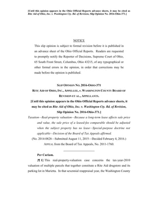 [Until this opinion appears in the Ohio Official Reports advance sheets, it may be cited as
Rite Aid of Ohio, Inc. v. Washington Cty. Bd. of Revision, Slip Opinion No. 2016-Ohio-371.]
NOTICE
This slip opinion is subject to formal revision before it is published in
an advance sheet of the Ohio Official Reports. Readers are requested
to promptly notify the Reporter of Decisions, Supreme Court of Ohio,
65 South Front Street, Columbus, Ohio 43215, of any typographical or
other formal errors in the opinion, in order that corrections may be
made before the opinion is published.
SLIP OPINION NO. 2016-OHIO-371
RITE AID OF OHIO, INC., APPELLEE, v. WASHINGTON COUNTY BOARD OF
REVISION ET AL., APPELLANTS.
[Until this opinion appears in the Ohio Official Reports advance sheets, it
may be cited as Rite Aid of Ohio, Inc. v. Washington Cty. Bd. of Revision,
Slip Opinion No. 2016-Ohio-371.]
Taxation—Real-property valuation—Because a long-term lease affects sale price
and value, the sale price of a leased-fee comparable should be adjusted
when the subject property has no lease—Special-purpose doctrine not
applicable—Decision of the Board of Tax Appeals affirmed.
(No. 2014-0828—Submitted August 11, 2015—Decided February 4, 2016.)
APPEAL from the Board of Tax Appeals, No. 2011-1760.
____________________
Per Curiam.
{¶ 1} This real-property-valuation case concerns the tax-year-2010
valuation of multiple parcels that together constitute a Rite Aid drugstore and its
parking lot in Marietta. In that sexennial reappraisal year, the Washington County
 
