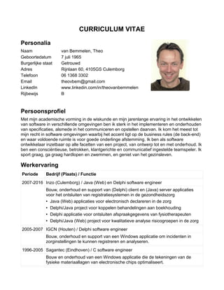 CURRICULUM VITAE
Personalia
Naam van Bemmelen, Theo
Geboortedatum 7 juli 1965
Burgerlijke staat Getrouwd
Adres Rijnlaan 60, 4105GS Culemborg
Telefoon 06 1368 3302
Email theovbem@gmail.com
LinkedIn www.linkedin.com/in/theovanbemmelen
Rijbewijs B
Persoonsprofiel
Met mijn academische vorming in de wiskunde en mijn jarenlange ervaring in het ontwikkelen
van software in verschillende omgevingen ben ik sterk in het implementeren en onderhouden
van specificaties, alsmede in het communiceren en opstellen daarvan. Ik kom het meest tot
mijn recht in software omgevingen waarbij het accent ligt op de business rules (de back-end)
en waar voldoende ruimte is voor goede onderlinge afstemming. Ik ben als software
ontwikkelaar inzetbaar op alle facetten van een project, van ontwerp tot en met onderhoud. Ik
ben een consciëntieuse, betrokken, klantgerichte en communicatief ingestelde teamspeler. Ik
sport graag, ga graag hardlopen en zwemmen, en geniet van het gezinsleven.
Werkervaring
Periode Bedrijf (Plaats) / Functie
2007-2016 Inzo (Culemborg) / Java (Web) en Delphi software engineer
Bouw, onderhoud en support van (Delphi) client en (Java) server applicaties
voor het ontsluiten van registratiesystemen in de gezondheidszorg
• Java (Web) applicaties voor electronisch declareren in de zorg
• Delphi/Java project voor koppelen behandelingen aan boekhouding
• Delphi applicatie voor ontsluiten afspraakgegevens van fysiotherapeuten
• Delphi/Java (Web) project voor kwalitatieve analyse risicogroepen in de zorg
2005-2007 IGCN (Houten) / Delphi software engineer
Bouw, onderhoud en support van een Windows applicatie om incidenten in
zorginstellingen te kunnen registreren en analyseren.
1996-2005 Sagantec (Eindhoven) / C software engineer
Bouw en onderhoud van een Windows applicatie die de tekeningen van de
fysieke materiaallagen van electronische chips optimaliseert.
 