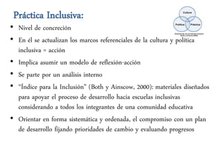 Práctica Inclusiva:
• Nivel de concreción
• En él se actualizan los marcos referenciales de la cultura y política
  inclusiva = acción
• Implica asumir un modelo de reflexión-acción
• Se parte por un análisis interno
• “Índice para la Inclusión” (Both y Ainscow, 2000): materiales diseñados
  para apoyar el proceso de desarrollo hacia escuelas inclusivas
  considerando a todos los integrantes de una comunidad educativa
• Orientar en forma sistemática y ordenada, el compromiso con un plan
  de desarrollo fijando prioridades de cambio y evaluando progresos
 