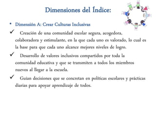 Dimensiones del Índice:
• Dimensión A: Crear Culturas Inclusivas
 Creación de una comunidad escolar segura, acogedora,
  colaboradora y estimulante, en la que cada uno es valorado, lo cual es
  la base para que cada uno alcance mejores niveles de logro.
 Desarrollo de valores inclusivos compartidos por toda la
  comunidad educativa y que se transmiten a todos los miembros
  nuevos al llegar a la escuela.
 Guían decisiones que se concretan en políticas escolares y prácticas
  diarias para apoyar aprendizaje de todos.
 