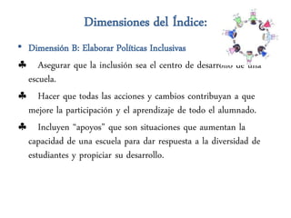 Dimensiones del Índice:
• Dimensión B: Elaborar Políticas Inclusivas
 Asegurar que la inclusión sea el centro de desarrollo de una
  escuela.
 Hacer que todas las acciones y cambios contribuyan a que
  mejore la participación y el aprendizaje de todo el alumnado.
 Incluyen “apoyos” que son situaciones que aumentan la
  capacidad de una escuela para dar respuesta a la diversidad de
  estudiantes y propiciar su desarrollo.
 