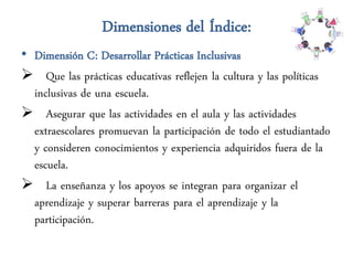 Dimensiones del Índice:
• Dimensión C: Desarrollar Prácticas Inclusivas
 Que las prácticas educativas reflejen la cultura y las políticas
  inclusivas de una escuela.
 Asegurar que las actividades en el aula y las actividades
  extraescolares promuevan la participación de todo el estudiantado
  y consideren conocimientos y experiencia adquiridos fuera de la
  escuela.
 La enseñanza y los apoyos se integran para organizar el
  aprendizaje y superar barreras para el aprendizaje y la
  participación.
 