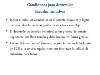 Condiciones para desarrollar
                    Escuelas Inclusivas
• Incluir a todos los estudiantes en el sistema educativo y lograr
  que aprendan lo máximo posible es una tarea compleja.
• El desarrollo de escuelas inclusivas es un proceso de cambio
  importante que lleva tiempo y debe hacerse en forma gradual-
• Las condiciones que señalaremos no sólo favorecen la inclusión
  de ECD a la escuela regular, sino que favorecen la calidad de
  enseñanza para todos.
 