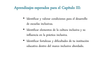 Aprendizajes esperados para el Capítulo III:

     • Identificar y valorar condiciones para el desarrollo
       de escuelas inclusivas.
     • Identificar elementos de la cultura inclusiva y su
       influencia en la práctica inclusiva.
     • Identificar fortalezas y dificultades de tu institución
       educativa dentro del marco inclusivo abordado.
 