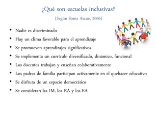 ¿Qué son escuelas inclusivas?
                        (Según Sonia Ascue, 2006)

•   Nadie es discriminado
•   Hay un clima favorable para el aprendizaje
•   Se promueven aprendizajes significativos
•   Se implementa un currículo diversificado, dinámico, funcional
•   Los docentes trabajan y enseñan colaborativamente
•   Los padres de familia participan activamente en el quehacer educativo
•   Se disfruta de un espacio democrático
•   Se consideran las IM, los RA y los EA
 