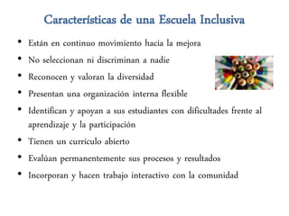 Características de una Escuela Inclusiva
• Están en continuo movimiento hacia la mejora
• No seleccionan ni discriminan a nadie
• Reconocen y valoran la diversidad
• Presentan una organización interna flexible
• Identifican y apoyan a sus estudiantes con dificultades frente al
  aprendizaje y la participación
• Tienen un currículo abierto
• Evalúan permanentemente sus procesos y resultados
• Incorporan y hacen trabajo interactivo con la comunidad
 