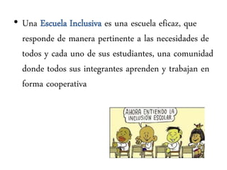 • Una Escuela Inclusiva es una escuela eficaz, que
  responde de manera pertinente a las necesidades de
  todos y cada uno de sus estudiantes, una comunidad
  donde todos sus integrantes aprenden y trabajan en
  forma cooperativa
 