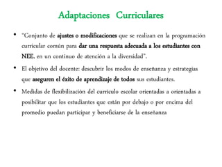 Adaptaciones Curriculares
• “Conjunto de ajustes o modificaciones que se realizan en la programación
  curricular común para dar una respuesta adecuada a los estudiantes con
  NEE, en un continuo de atención a la diversidad”.
• El objetivo del docente: descubrir los modos de enseñanza y estrategias
  que aseguren el éxito de aprendizaje de todos sus estudiantes.
• Medidas de flexibilización del currículo escolar orientadas a orientadas a
  posibilitar que los estudiantes que están por debajo o por encima del
  promedio puedan participar y beneficiarse de la enseñanza
 
