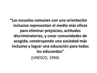 “Las escuelas comunes con una orientación
  inclusiva representan el medio más eficaz
      para eliminar prejuicios, actitudes
  discriminatorias, y crear comunidades de
  acogida, construyendo una sociedad más
 inclusiva y lograr una educación para todos
                los educandos”
             (UNESCO, 1994)
 