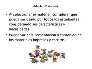 Adaptar Materiales:
• Al seleccionar el material, considerar que
  pueda ser usado por todos los estudiantes
  considerando sus características y
  necesidades.
• Puede variar la presentación y contenido de
  los materiales impresos y escritos.
 