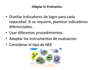 Adaptar la Evaluación:

• Diseñar indicadores de logro para cada
  capacidad. Si se requiere, plantear indicadores
  diferenciados.
• Usar diferentes procedimientos.
• Adaptar los instrumentos de evaluación.
• Considerar el tipo de NEE
 