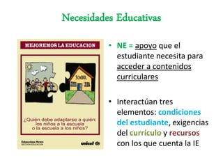 Necesidades Educativas
          • NE = apoyo que el
            estudiante necesita para
            acceder a contenidos
            curriculares

          • Interactúan tres
            elementos: condiciones
            del estudiante, exigencias
            del currículo y recursos
            con los que cuenta la IE
 