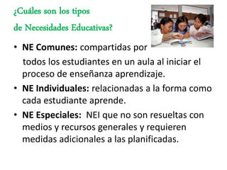 ¿Cuáles son los tipos
de Necesidades Educativas?
• NE Comunes: compartidas por
  todos los estudiantes en un aula al iniciar el
  proceso de enseñanza aprendizaje.
• NE Individuales: relacionadas a la forma como
  cada estudiante aprende.
• NE Especiales: NEI que no son resueltas con
  medios y recursos generales y requieren
  medidas adicionales a las planificadas.
 