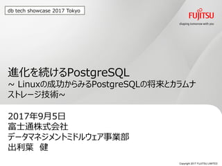 Copyright 2017 FUJITSU LIMITED
進化を続けるPostgreSQL
~ Linuxの成功からみるPostgreSQLの将来とカラムナ
ストレージ技術~
2017年9月5日
富士通株式会社
データマネジメントミドルウェア事業部
出利葉 健
0
db tech showcase 2017 Tokyo
 