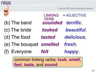 24
common linking verbs: look, smell,
feel, taste, and sound
LINKING + ADJECTIVE
VERB
(b) The band sounded terrific.
(c) The bride looked beautiful.
(d) The food tasted delicious.
(e) The bouquet smelled fresh.
(f) Everyone felt happy.
14-3 LINKING VERBS + ADJECTIVES
 