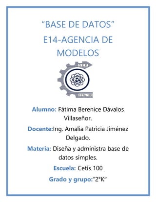 “BASE DE DATOS”
E14-AGENCIA DE
MODELOS
Alumno: Fátima Berenice Dávalos
Villaseñor.
Docente:Ing. Amalia Patricia Jiménez
Delgado.
Materia: Diseña y administra base de
datos simples.
Escuela: Cetís 100
Grado y grupo:“2°K”