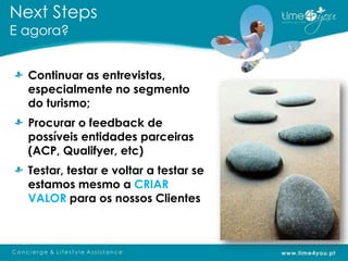 Next Steps
E agora?


  Continuar as entrevistas,
  especialmente no segmento
  do turismo;
  Procurar o feedback de
  possíveis entidades parceiras
  (ACP, Qualifyer, etc)
  Testar, testar e voltar a testar se
  estamos mesmo a CRIAR
  VALOR para os nossos Clientes
 