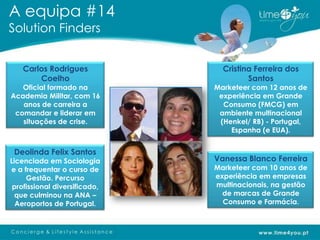 A equipa #14
Solution Finders


   Carlos Rodrigues              Cristina Ferreira dos
       Coelho                           Santos
   Oficial formado na          Marketeer com 12 anos de
Academia Militar, com 16        experiência em Grande
   anos de carreira a            Consumo (FMCG) em
 comandar e liderar em          ambiente multinacional
   situações de crise.          (Henkel/ RB) - Portugal,
                                   Espanha (e EUA).


 Deolinda Felix Santos
Licenciada em Sociologia       Vanessa Blanco Ferreira
e a frequentar o curso de      Marketeer com 10 anos de
     Gestão. Percurso          experiência em empresas
 profissional diversificado,   multinacionais, na gestão
  que culminou na ANA –          de marcas de Grande
  Aeroportos de Portugal.        Consumo e Farmácia.
 