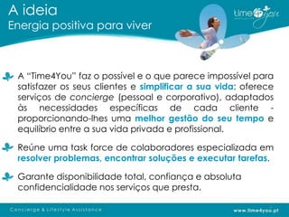 A ideia
Energia positiva para viver



 A “Time4You” faz o possível e o que parece impossível para
 satisfazer os seus clientes e simplificar a sua vida: oferece
 serviços de concierge (pessoal e corporativo), adaptados
 às necessidades específicas de cada cliente -
 proporcionando-lhes uma melhor gestão do seu tempo e
 equilíbrio entre a sua vida privada e profissional.

 Reúne uma task force de colaboradores especializada em
 resolver problemas, encontrar soluções e executar tarefas.

 Garante disponibilidade total, confiança e absoluta
 confidencialidade nos serviços que presta.

                                                            3
 