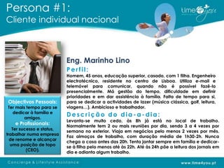 Persona #1:
Cliente individual nacional



                           Eng. Marinho Lino
                           Perfil:
                           Homem, 45 anos, educação superior, casado, com 1 filha. Engenheiro
                           electrotécnico, residente no centro de Lisboa. Utiliza e-mail e
                           telemóvel para comunicar, quando não é possível fazê-lo
                           presencialmente. Má gestão do tempo, dificuldade em definir
                           prioridades e em dar assistência à família. Falta de tempo para si,
Objectivos Pessoais:       para se dedicar a actividades de lazer (música clássica, golf, leitura,
Ter mais tempo para se     viagens…). Ambicioso e trabalhador.
  dedicar à família e
        amigos.
                           Descrição do dia-a-dia:
                           Levanta-se muito cedo, às 8h já está no local de trabalho.
    e Profissionais:       Normalmente tem 2 ou mais reuniões por dia, sendo 3 a 4 vezes por
   Ter sucesso e status,
                           semana no exterior. Viaja em negócios pelo menos 2 vezes por mês.
trabalhar numa empresa
                           Faz almoços de trabalho, com duração média de 1h30-2h. Nunca
  de renome e alcançar
                           chega a casa antes das 20h. Tenta jantar sempre em família e dedicar-
  uma posição de topo
                           se à filha pelo menos até às 22h. Até às 24h põe a leitura dos jornais em
          (CEO).
                           dia e adianta algum trabalho.
 
