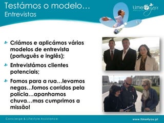 Testámos o modelo…
Entrevistas



 Criámos e aplicámos vários
 modelos de entrevista
 (português e inglês);
 Entrevistámos clientes
 potenciais;
 Fomos para a rua…levamos
 negas…fomos corridos pela
 polícia…apanhamos
 chuva…mas cumprimos a
 missão!
 