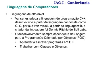 IAG-I - Conferência
Linguagens de Computadores
• Linguagens de alto nível.
• Vai ser estudada a linguagem de programação C++,
desenvolvido a partir da linguagem conhecida como
C. C, por sua vez evoluiu a partir da linguagem B, o
criador da linguagem foi Dennis Ritchie do Bell Labs.
• O desenvolvimento sempre ascendente deu origem
para a Programação Orientada por Objectos (POO).
• Aprender a escrever programas em C++.
• Trabalhar com Classes e Objectos.
 